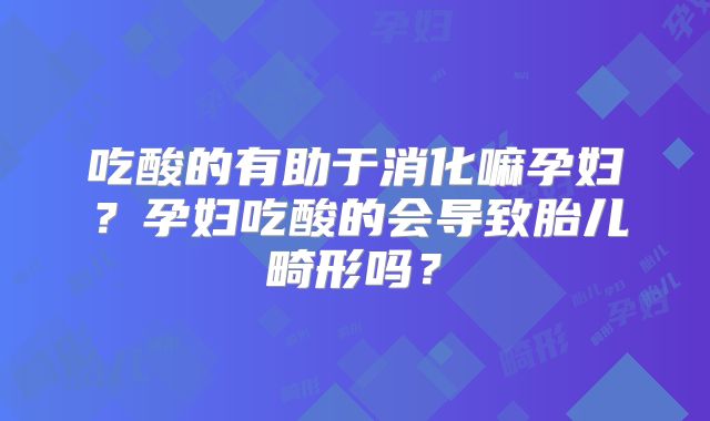 吃酸的有助于消化嘛孕妇?孕妇吃酸的会导致胎儿畸形吗?