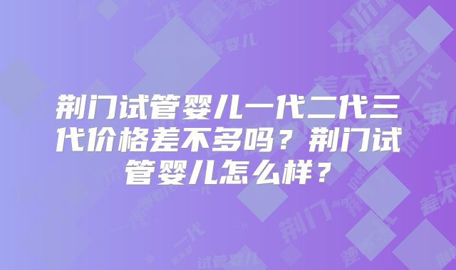 荆门试管婴儿一代二代三代价格差不多吗?荆门试管婴儿怎么样?