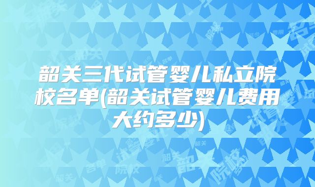 韶关三代试管婴儿私立院校名单(韶关试管婴儿费用大约多少)