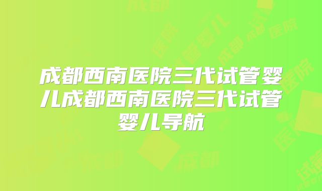 成都西南医院三代试管婴儿成都西南医院三代试管婴儿导航