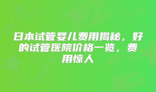 日本试管婴儿费用揭秘，好的试管医院价格一览，费用惊人