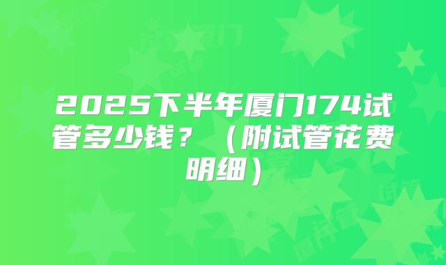 2025下半年厦门174试管多少钱？（附试管花费明细）