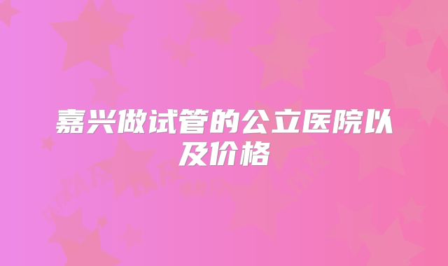 嘉兴做试管的公立医院以及价格