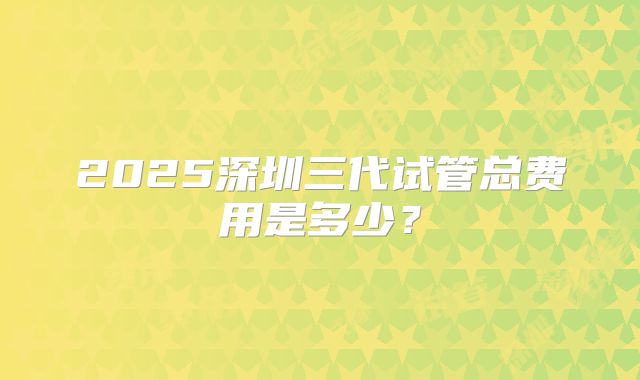 2025深圳三代试管总费用是多少？