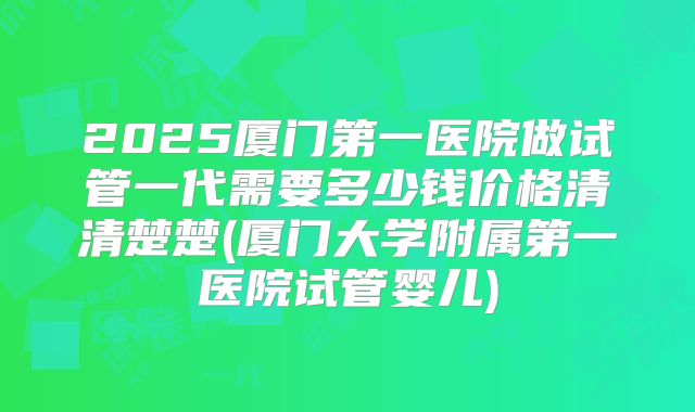 2025厦门第一医院做试管一代需要多少钱价格清清楚楚(厦门大学附属第一医院试管婴儿)