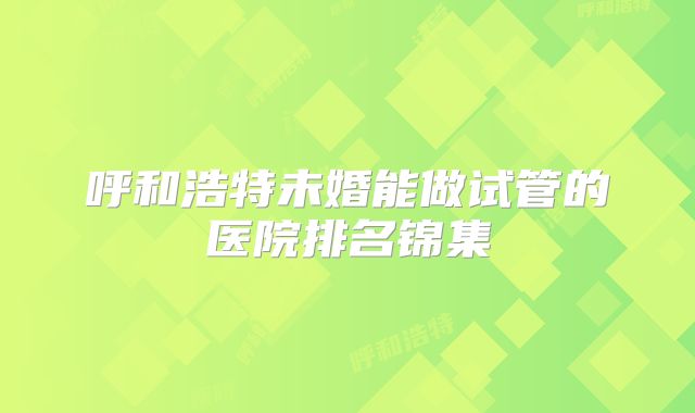 呼和浩特未婚能做试管的医院排名锦集