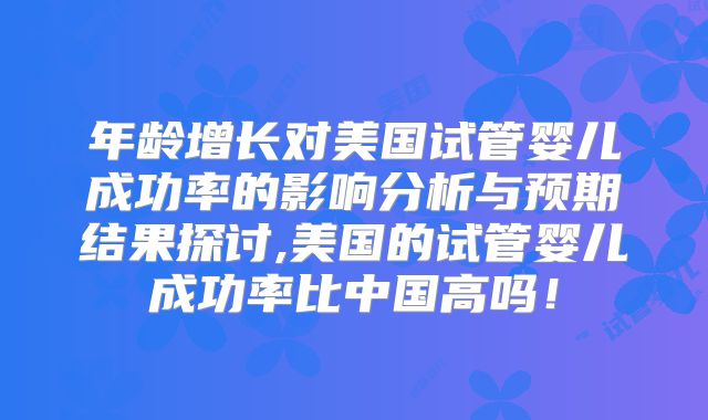 年龄增长对美国试管婴儿成功率的影响分析与预期结果探讨,美国的试管婴儿成功率比中国高吗！