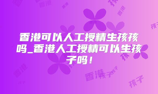 香港可以人工授精生孩孩吗_香港人工授精可以生孩子吗！