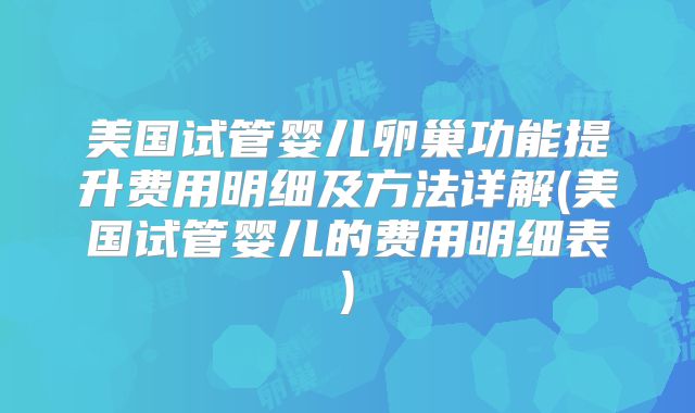美国试管婴儿卵巢功能提升费用明细及方法详解(美国试管婴儿的费用明细表)