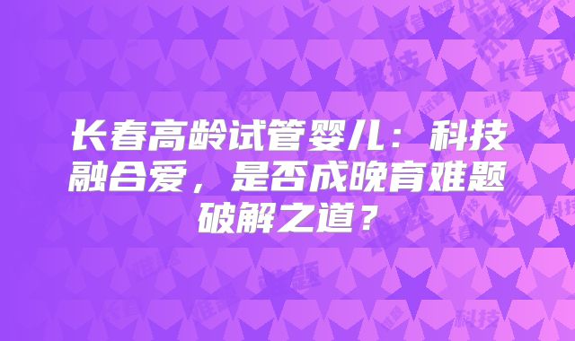 长春高龄试管婴儿:科技融合爱,是否成晚育难题破解之道?