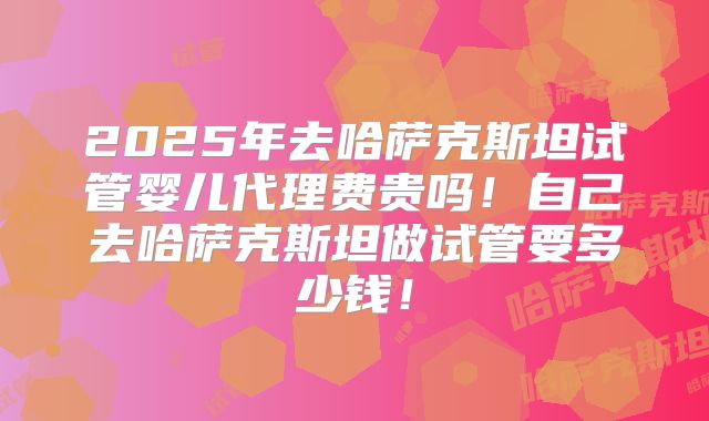 2025年去哈萨克斯坦试管婴儿代理费贵吗！自己去哈萨克斯坦做试管要多少钱！