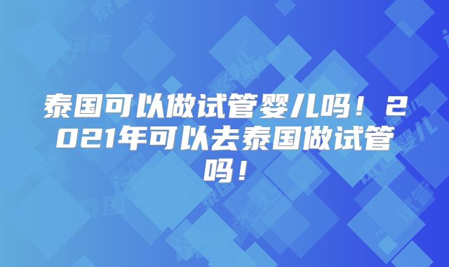 泰国可以做试管婴儿吗！2021年可以去泰国做试管吗！