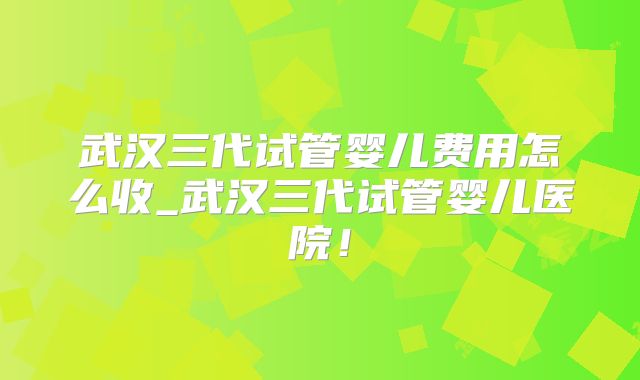 武汉三代试管婴儿费用怎么收_武汉三代试管婴儿医院！