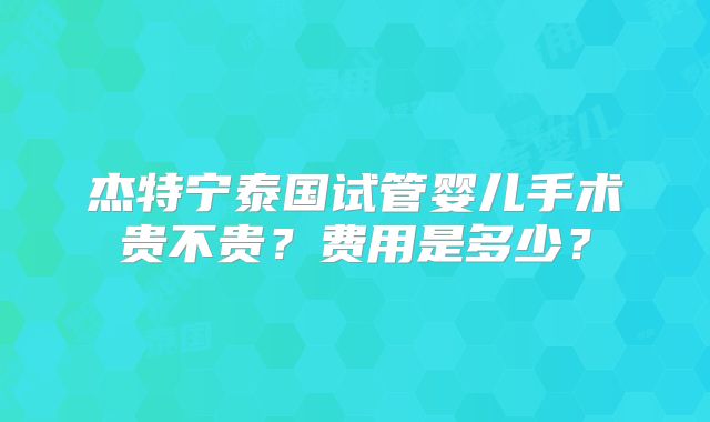 杰特宁泰国试管婴儿手术贵不贵？费用是多少？