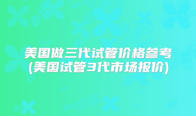 美国做三代试管价格参考(美国试管3代市场报价)