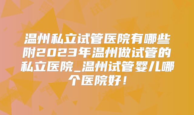 温州私立试管医院有哪些附2023年温州做试管的私立医院_温州试管婴儿哪个医院好！