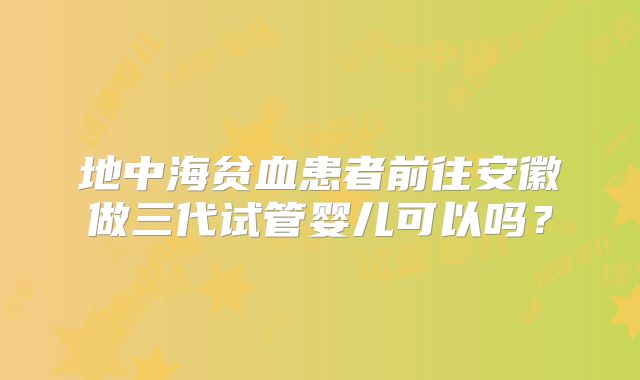 地中海贫血患者前往安徽做三代试管婴儿可以吗？