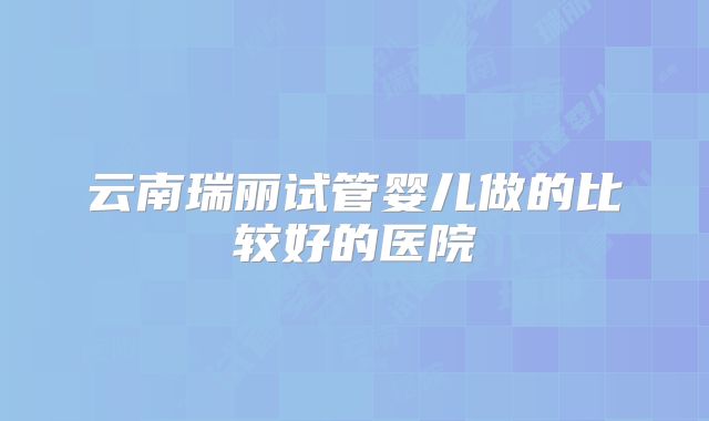 云南瑞丽试管婴儿做的比较好的医院