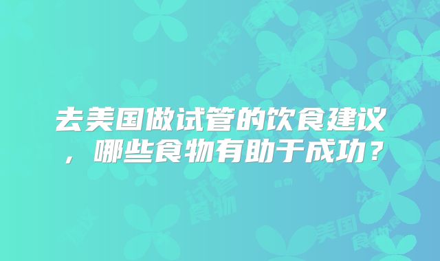 去美国做试管的饮食建议，哪些食物有助于成功？
