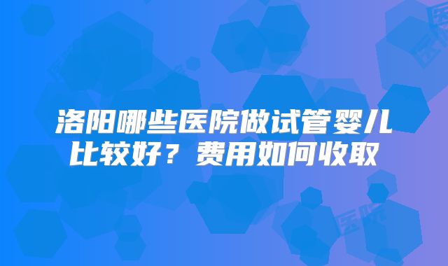 洛阳哪些医院做试管婴儿比较好？费用如何收取