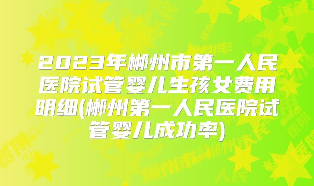 2023年郴州市第一人民医院试管婴儿生孩女费用明细(郴州第一人民医院试管婴儿成功率)