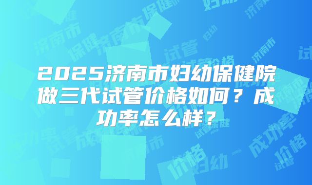 2025济南市妇幼保健院做三代试管价格如何？成功率怎么样？