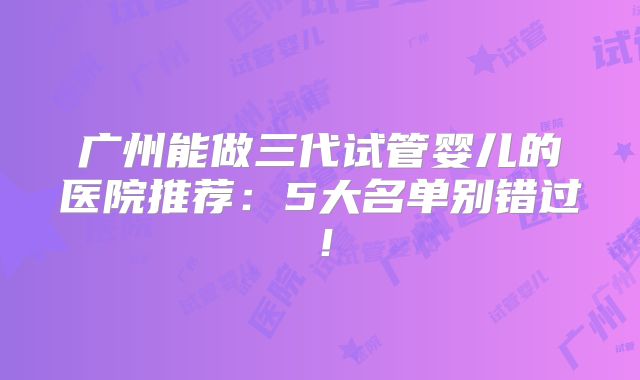 广州能做三代试管婴儿的医院推荐：5大名单别错过！