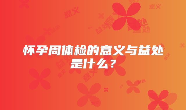 怀孕周体检的意义与益处是什么？