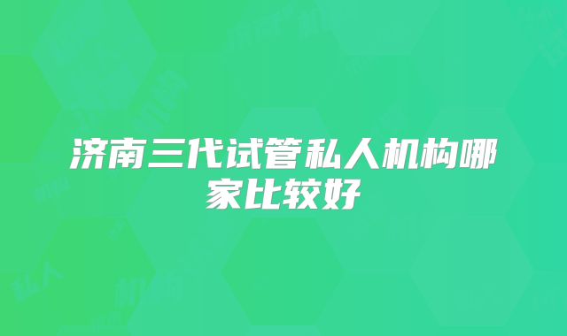 济南三代试管私人机构哪家比较好
