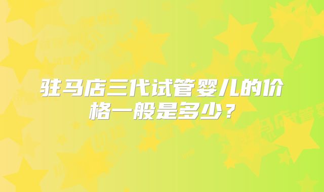 驻马店三代试管婴儿的价格一般是多少？