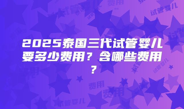 2025泰国三代试管婴儿要多少费用？含哪些费用？