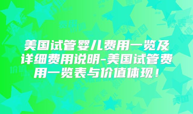 美国试管婴儿费用一览及详细费用说明-美国试管费用一览表与价值体现！