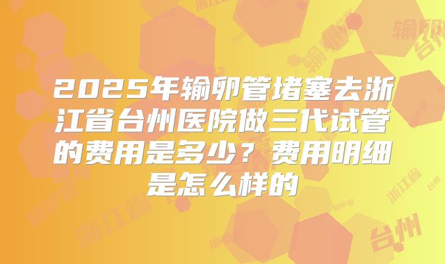 2025年输卵管堵塞去浙江省台州医院做三代试管的费用是多少？费用明细是怎么样的