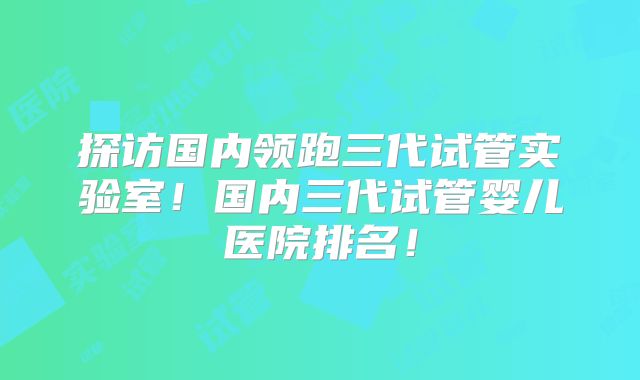 探访国内领跑三代试管实验室！国内三代试管婴儿医院排名！