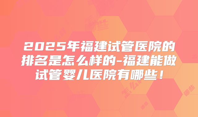 2025年福建试管医院的排名是怎么样的-福建能做试管婴儿医院有哪些！