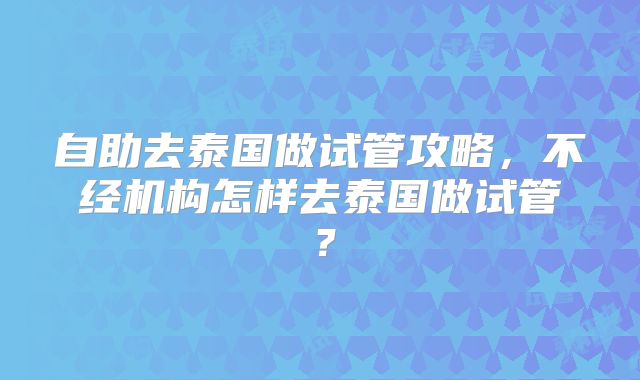 自助去泰国做试管攻略，不经机构怎样去泰国做试管？