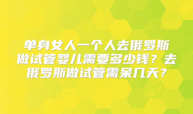 单身女人一个人去俄罗斯做试管婴儿需要多少钱？去俄罗斯做试管需呆几天？