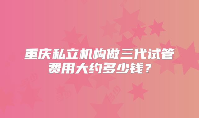 重庆私立机构做三代试管费用大约多少钱？