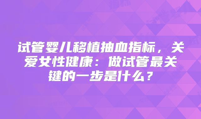 试管婴儿移植抽血指标,关爱女性健康:做试管最关键的一步是什么?