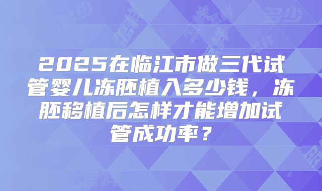 2025在临江市做三代试管婴儿冻胚植入多少钱，冻胚移植后怎样才能增加试管成功率？