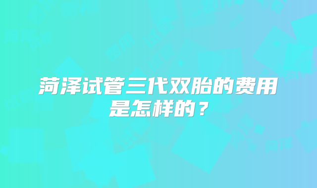 菏泽试管三代双胎的费用是怎样的？
