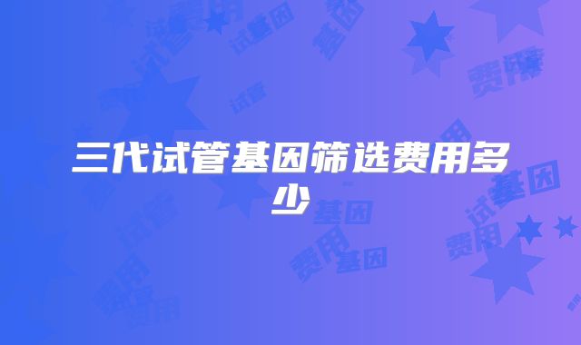 三代试管基因筛选费用多少