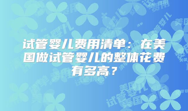 试管婴儿费用清单：在美国做试管婴儿的整体花费有多高？