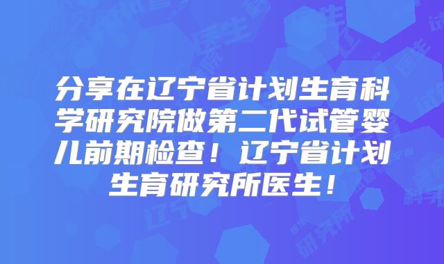 分享在辽宁省计划生育科学研究院做第二代试管婴儿前期检查！辽宁省计划生育研究所医生！