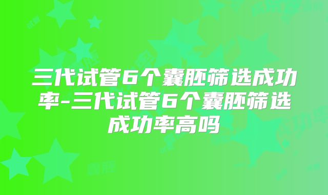 三代试管6个囊胚筛选成功率-三代试管6个囊胚筛选成功率高吗