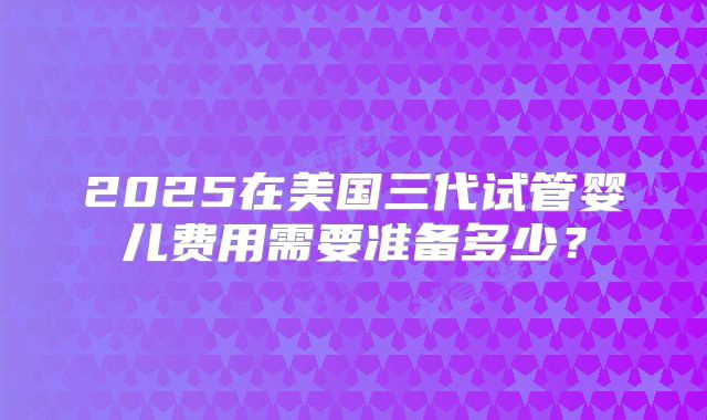 2025在美国三代试管婴儿费用需要准备多少？