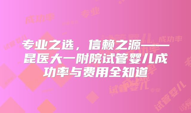 专业之选，信赖之源——昆医大一附院试管婴儿成功率与费用全知道