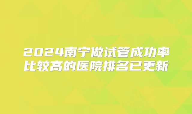 2024南宁做试管成功率比较高的医院排名已更新