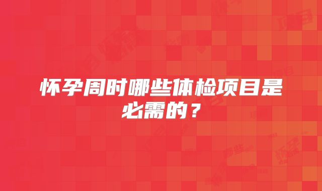 怀孕周时哪些体检项目是必需的？