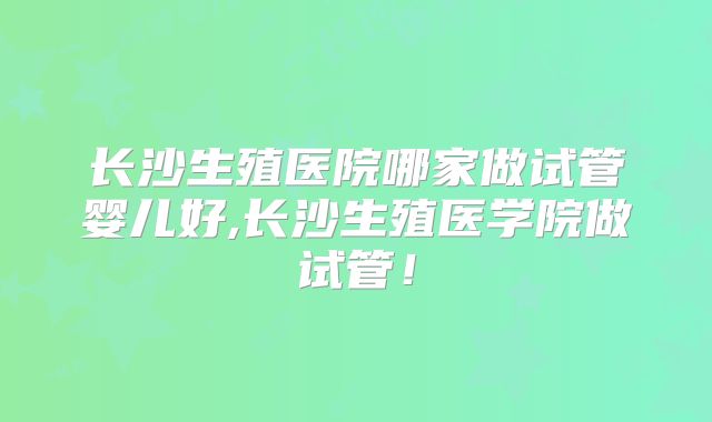长沙生殖医院哪家做试管婴儿好,长沙生殖医学院做试管!
